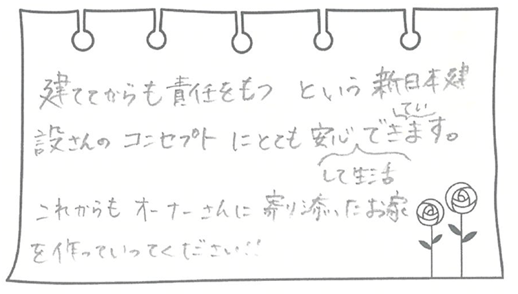 建ててからも責任をもつという新日本建設さんのコンセプトにとても安心して生活できています。これからもオーナーさんに寄りに添ったお家を作っていってください!!