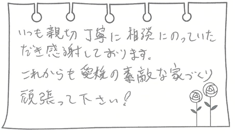 いつも親切丁寧に相談にのっていただき感謝しております。これからも愛媛の素敵な家づくり頑張って下さい!