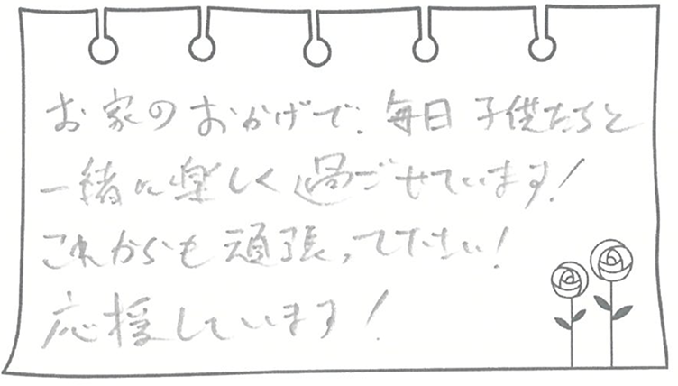 お家のおかげで、毎日子供たちと一緒に楽しく過ごせています! これからも頑張って下さい! 応援しています!