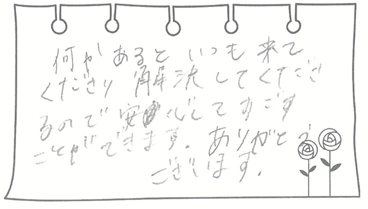 何かあるといつも来てくださり解決してくれるので安心してすごすことができます。ありがとうございます。