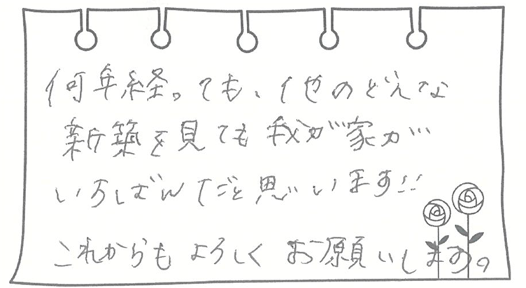 何年経っても、他のどんな新築を見ても我が家がいちばんだと思います!!これからもよろしくお願いします。