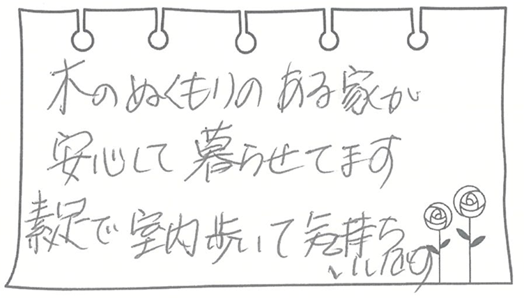 木のぬくもりのある家が安心して暮らせてます。素足で室内歩いて気持ちいいです。