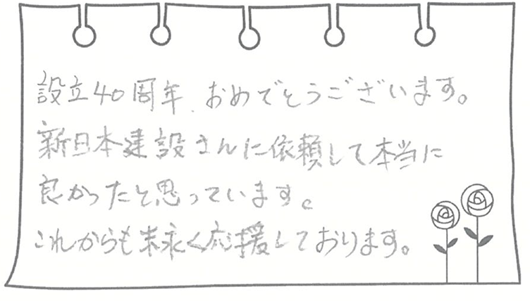 設立40周年、おめでとうございます。新日本建設さんに依頼して本当に良かったと思っています。これからも末永く応援しております。